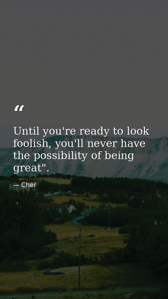 Until you're ready to look foolish, you'll never have the possibility of being great". — Cher
