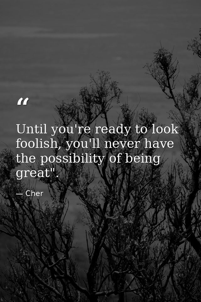 Until you're ready to look foolish, you'll never have the possibility of being great". — Cher
