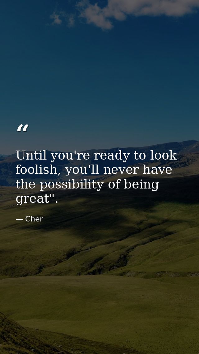 Until you're ready to look foolish, you'll never have the possibility of being great". — Cher