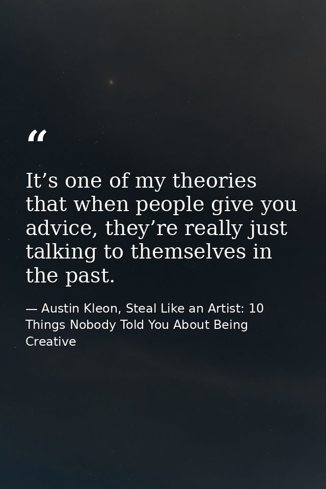 It’s one of my theories that when people give you advice, they’re really just talking to themselves in the past. — Austin Kleon, Steal Like an Artist: 10 Things Nobody Told You About Being Creative