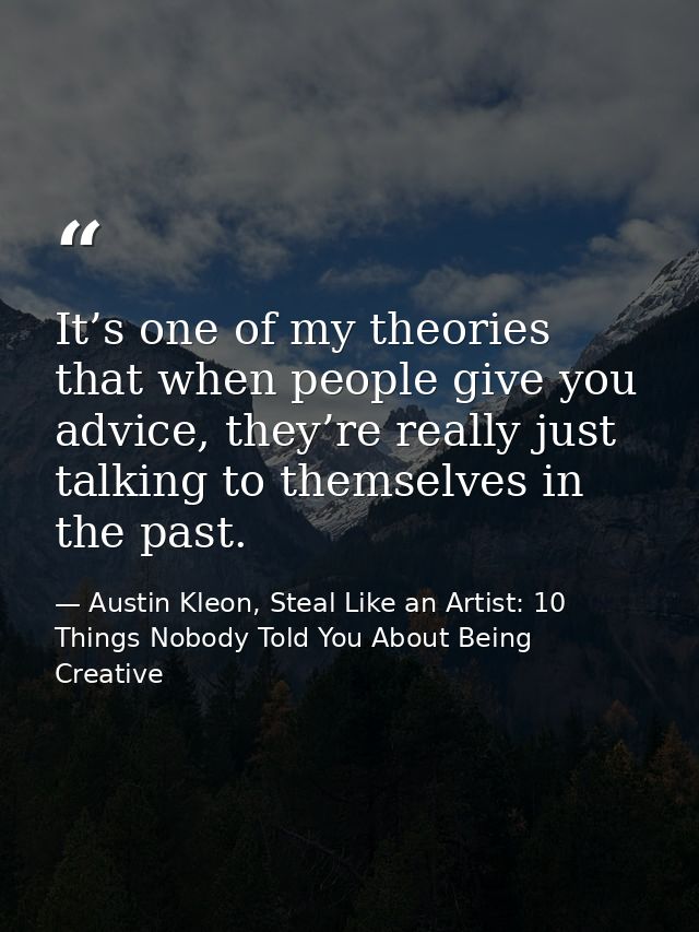 It’s one of my theories that when people give you advice, they’re really just talking to themselves in the past. — Austin Kleon, Steal Like an Artist: 10 Things Nobody Told You About Being Creative