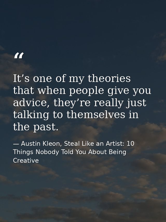 It’s one of my theories that when people give you advice, they’re really just talking to themselves in the past. — Austin Kleon, Steal Like an Artist: 10 Things Nobody Told You About Being Creative