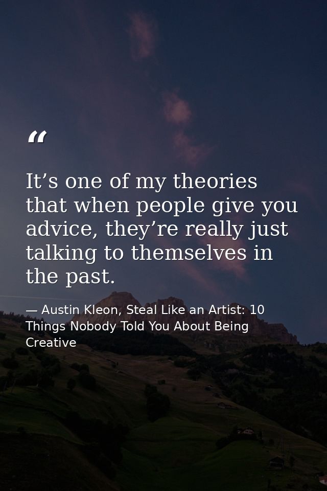 It’s one of my theories that when people give you advice, they’re really just talking to themselves in the past. — Austin Kleon, Steal Like an Artist: 10 Things Nobody Told You About Being Creative