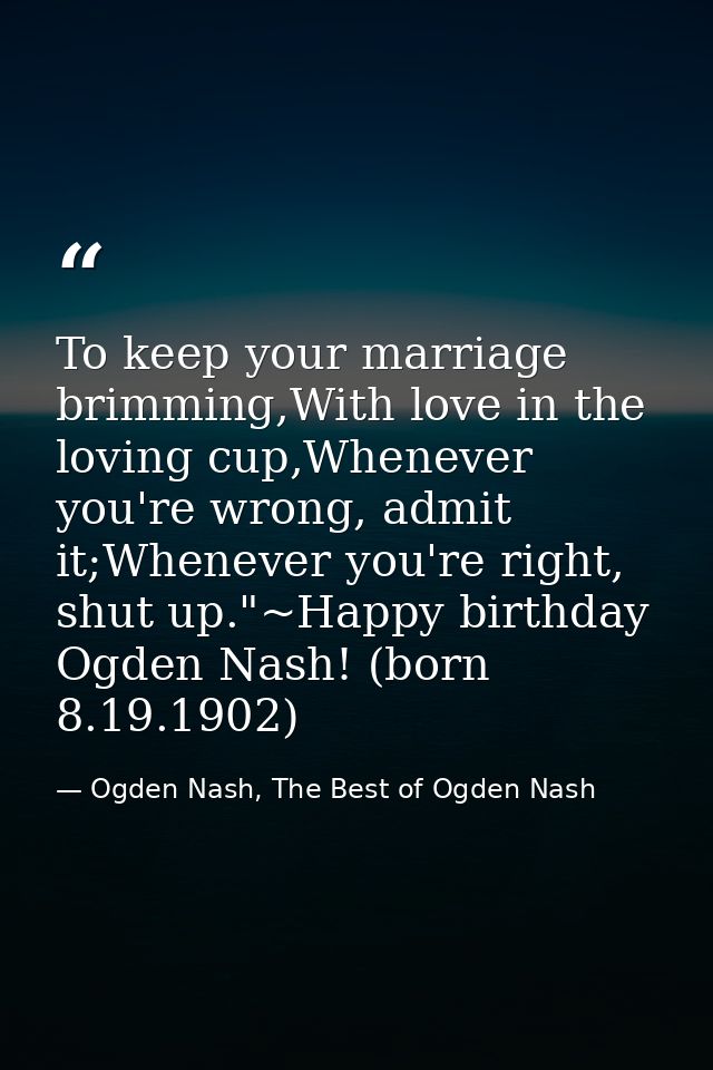 To keep your marriage brimming,With love in the loving cup,Whenever you're wrong, admit it;Whenever you're right, shut u — Ogden Nash, The Best of Ogden Nash