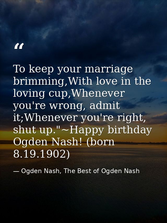 To keep your marriage brimming,With love in the loving cup,Whenever you're wrong, admit it;Whenever you're right, shut u — Ogden Nash, The Best of Ogden Nash