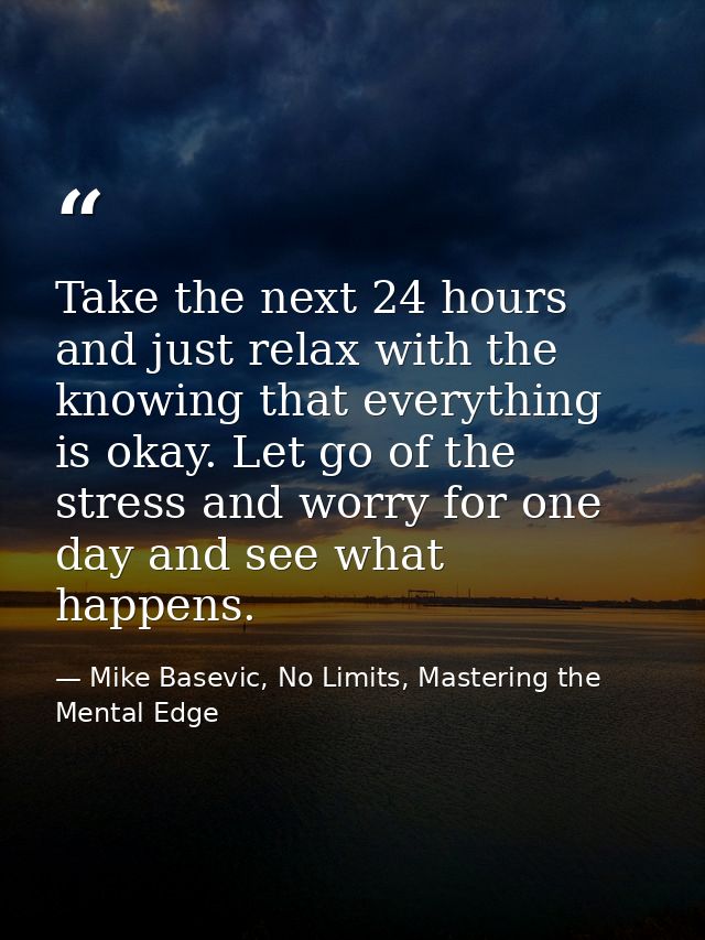 Take the next 24 hours and just relax with the knowing that everything is okay. Let go of the stress and worry for one d — Mike Basevic, No Limits, Mastering the Mental Edge