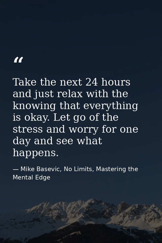 Take the next 24 hours and just relax with the knowing that everything is okay. Let go of the stress and worry for one d — Mike Basevic, No Limits, Mastering the Mental Edge