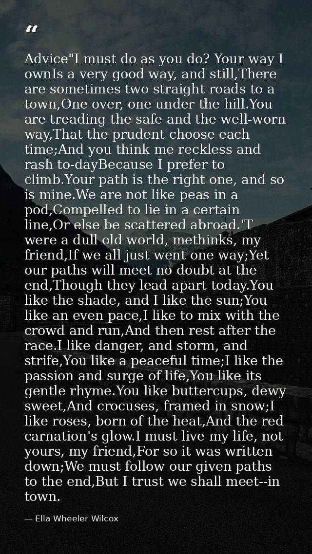 Advice"I must do as you do? Your way I ownIs a very good way, and still,There are sometimes two straight roads to a town — Ella Wheeler Wilcox