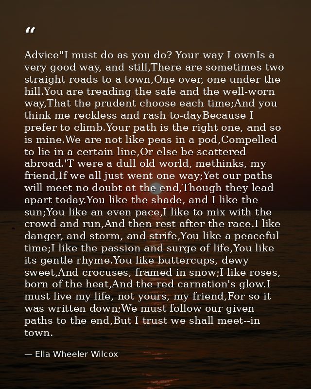 Advice"I must do as you do? Your way I ownIs a very good way, and still,There are sometimes two straight roads to a town — Ella Wheeler Wilcox