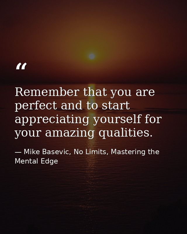 Remember that you are perfect and to start appreciating yourself for your amazing qualities. — Mike Basevic, No Limits, Mastering the Mental Edge