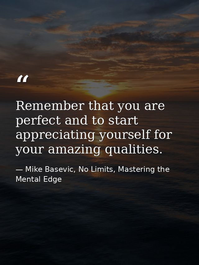 Remember that you are perfect and to start appreciating yourself for your amazing qualities. — Mike Basevic, No Limits, Mastering the Mental Edge