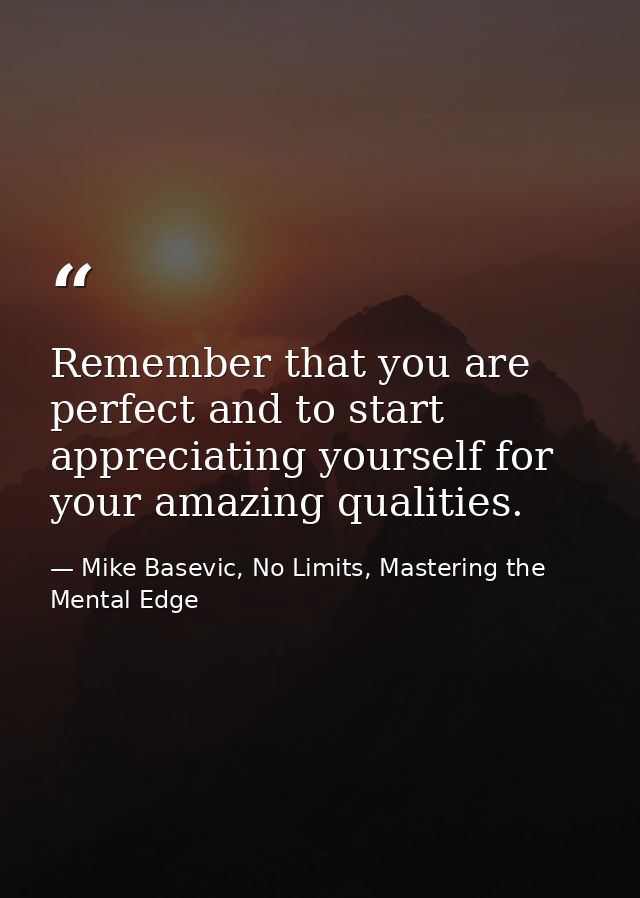 Remember that you are perfect and to start appreciating yourself for your amazing qualities. — Mike Basevic, No Limits, Mastering the Mental Edge