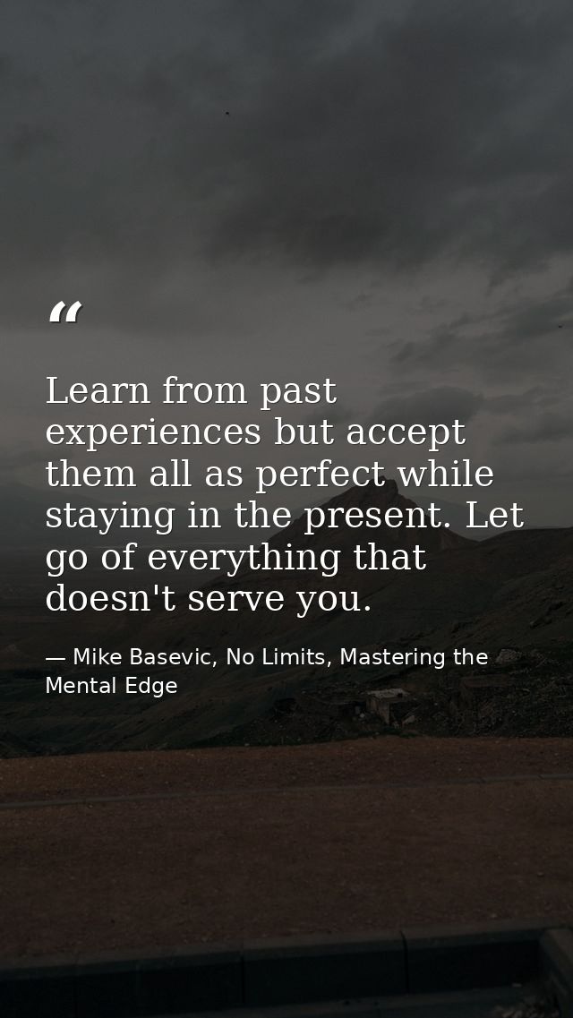 Learn from past experiences but accept them all as perfect while staying in the present. Let go of everything that doesn — Mike Basevic, No Limits, Mastering the Mental Edge