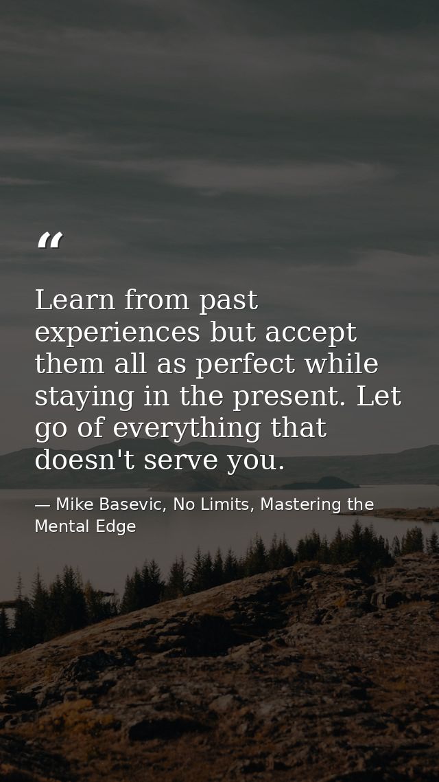 Learn from past experiences but accept them all as perfect while staying in the present. Let go of everything that doesn — Mike Basevic, No Limits, Mastering the Mental Edge