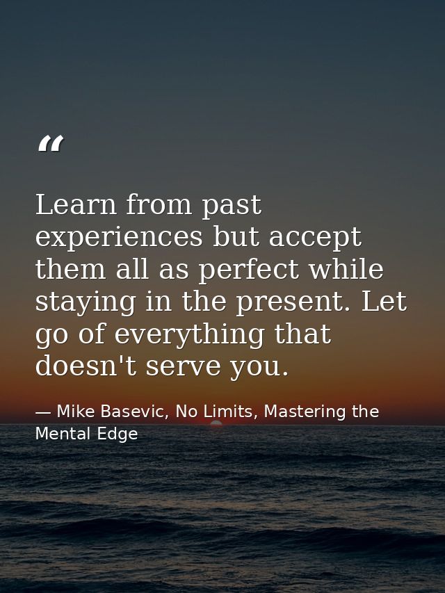 Learn from past experiences but accept them all as perfect while staying in the present. Let go of everything that doesn — Mike Basevic, No Limits, Mastering the Mental Edge