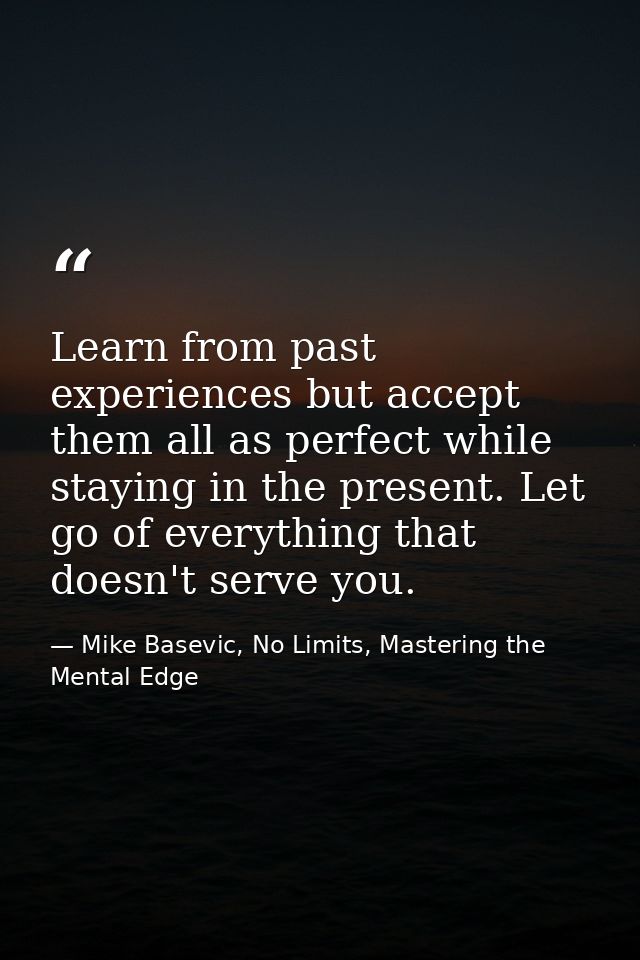 Learn from past experiences but accept them all as perfect while staying in the present. Let go of everything that doesn — Mike Basevic, No Limits, Mastering the Mental Edge