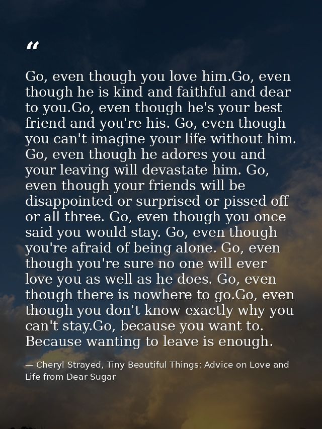 Go, even though you love him.Go, even though he is kind and faithful and dear to you.Go, even though he's your best frie — Cheryl Strayed, Tiny Beautiful Things: Advice on Love and Life from Dear Sugar