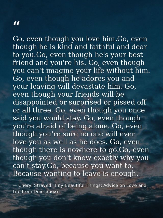 Go, even though you love him.Go, even though he is kind and faithful and dear to you.Go, even though he's your best frie — Cheryl Strayed, Tiny Beautiful Things: Advice on Love and Life from Dear Sugar