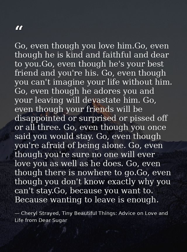 Go, even though you love him.Go, even though he is kind and faithful and dear to you.Go, even though he's your best frie — Cheryl Strayed, Tiny Beautiful Things: Advice on Love and Life from Dear Sugar