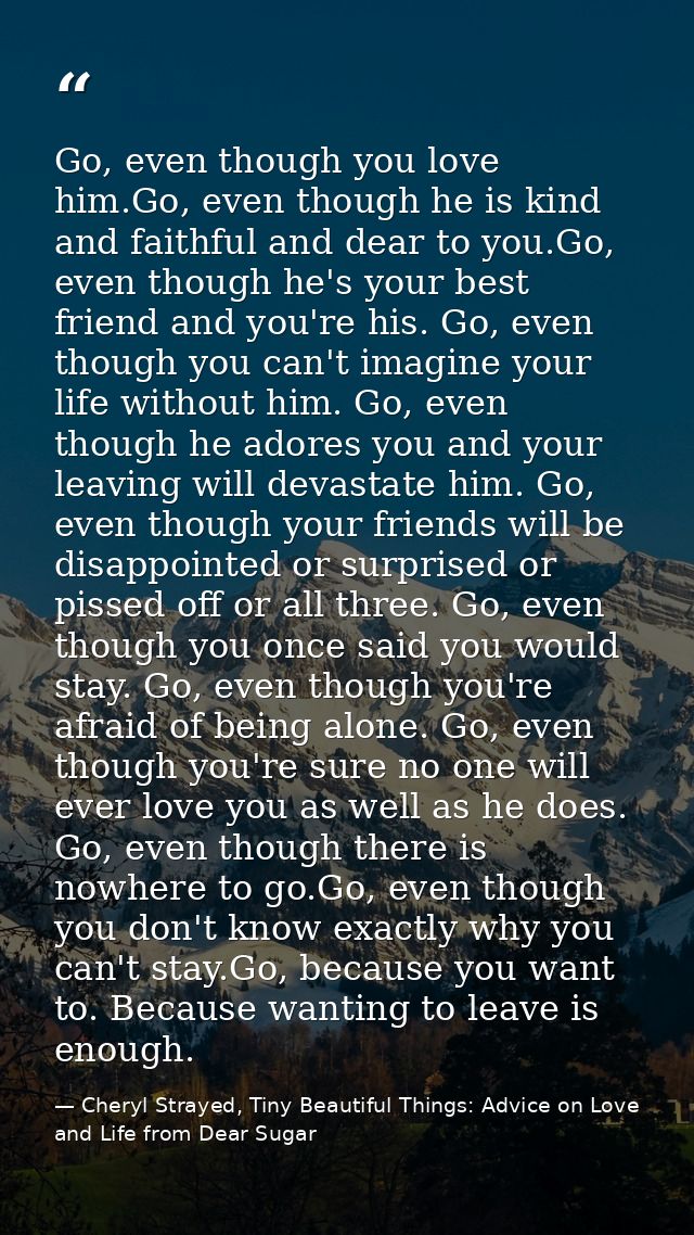 Go, even though you love him.Go, even though he is kind and faithful and dear to you.Go, even though he's your best frie — Cheryl Strayed, Tiny Beautiful Things: Advice on Love and Life from Dear Sugar