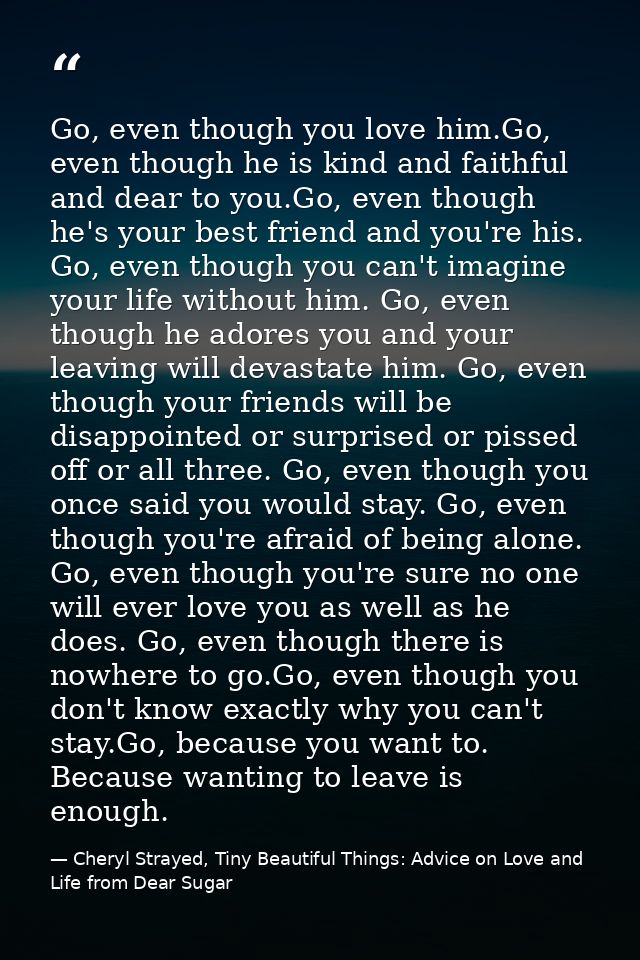 Go, even though you love him.Go, even though he is kind and faithful and dear to you.Go, even though he's your best frie — Cheryl Strayed, Tiny Beautiful Things: Advice on Love and Life from Dear Sugar