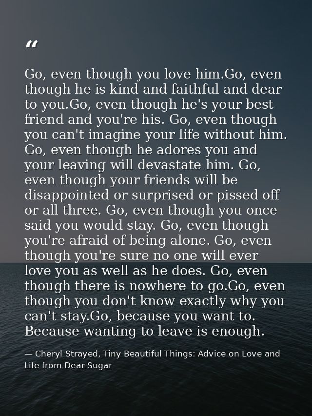 Go, even though you love him.Go, even though he is kind and faithful and dear to you.Go, even though he's your best frie — Cheryl Strayed, Tiny Beautiful Things: Advice on Love and Life from Dear Sugar