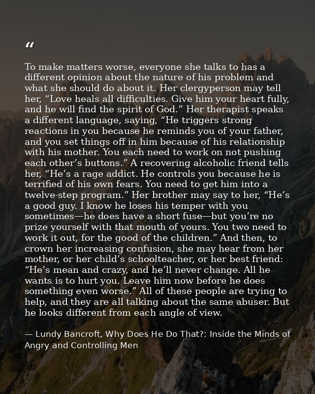 To make matters worse, everyone she talks to has a different opinion about the nature of his problem and what she should — Lundy Bancroft, Why Does He Do That?: Inside the Minds of Angry and Controlling Men