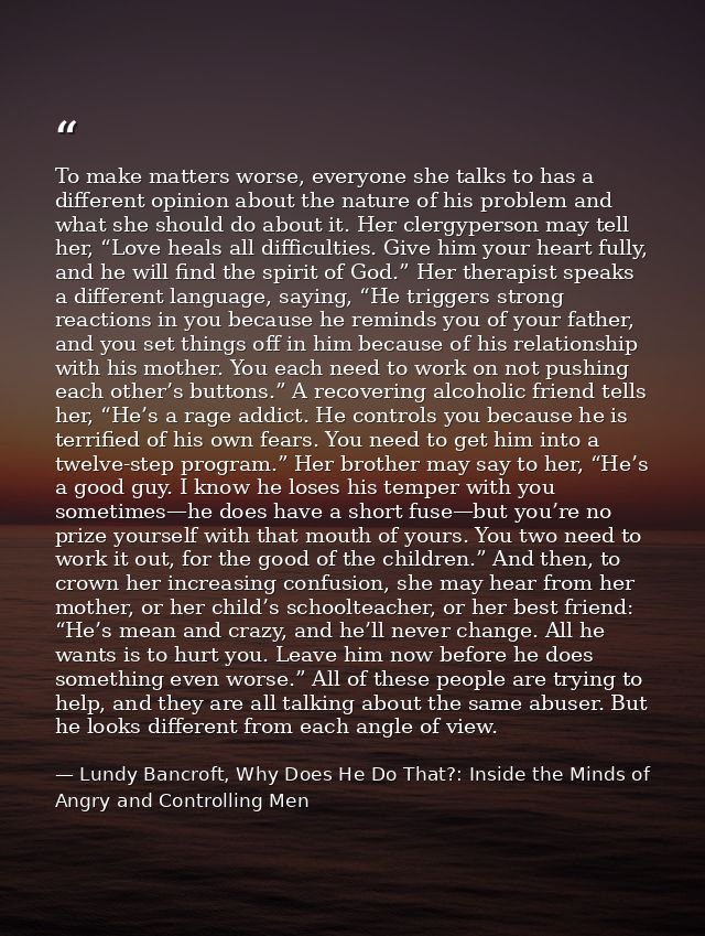 To make matters worse, everyone she talks to has a different opinion about the nature of his problem and what she should — Lundy Bancroft, Why Does He Do That?: Inside the Minds of Angry and Controlling Men