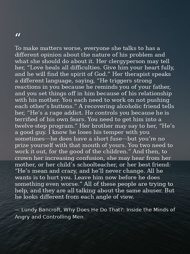 To make matters worse, everyone she talks to has a different opinion about the nature of his problem and what she should — Lundy Bancroft, Why Does He Do That?: Inside the Minds of Angry and Controlling Men