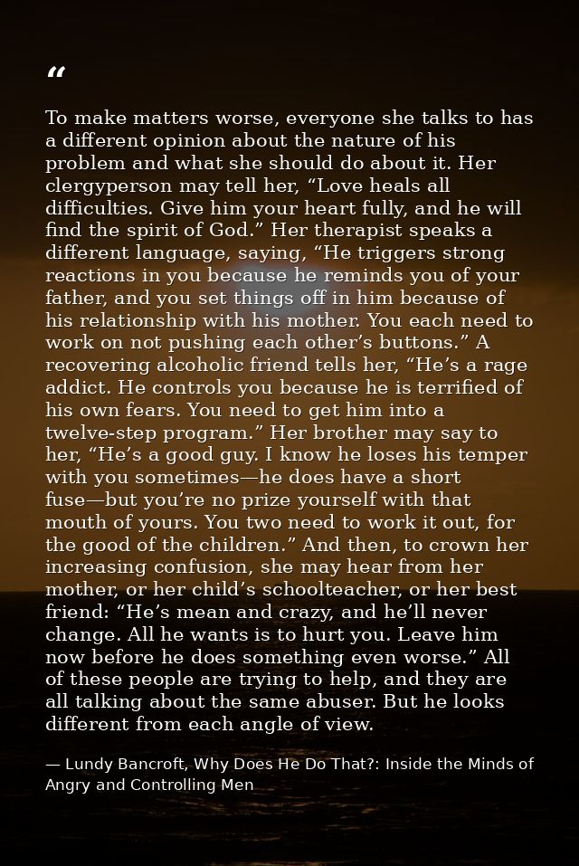 To make matters worse, everyone she talks to has a different opinion about the nature of his problem and what she should — Lundy Bancroft, Why Does He Do That?: Inside the Minds of Angry and Controlling Men