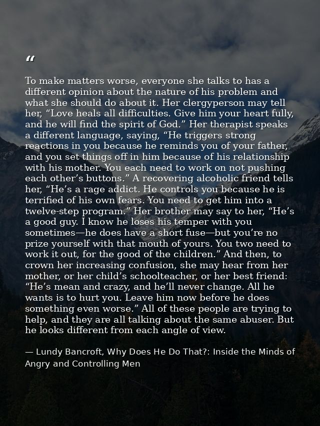 To make matters worse, everyone she talks to has a different opinion about the nature of his problem and what she should — Lundy Bancroft, Why Does He Do That?: Inside the Minds of Angry and Controlling Men