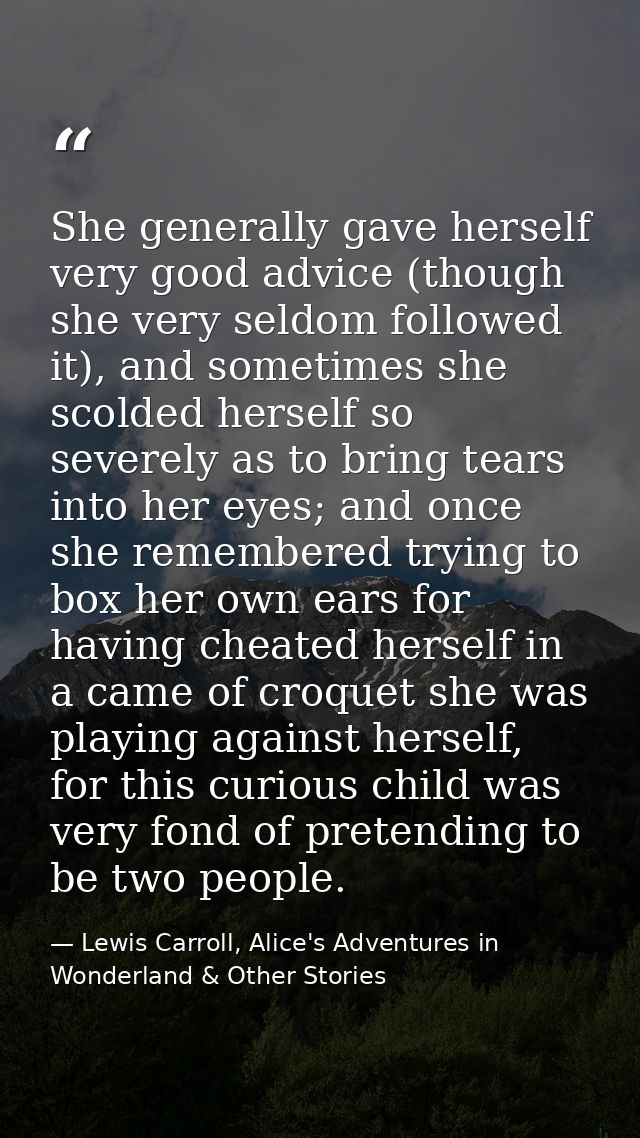 She generally gave herself very good advice (though she very seldom followed it), and sometimes she scolded herself so s — Lewis Carroll, Alice's Adventures in Wonderland & Other Stories