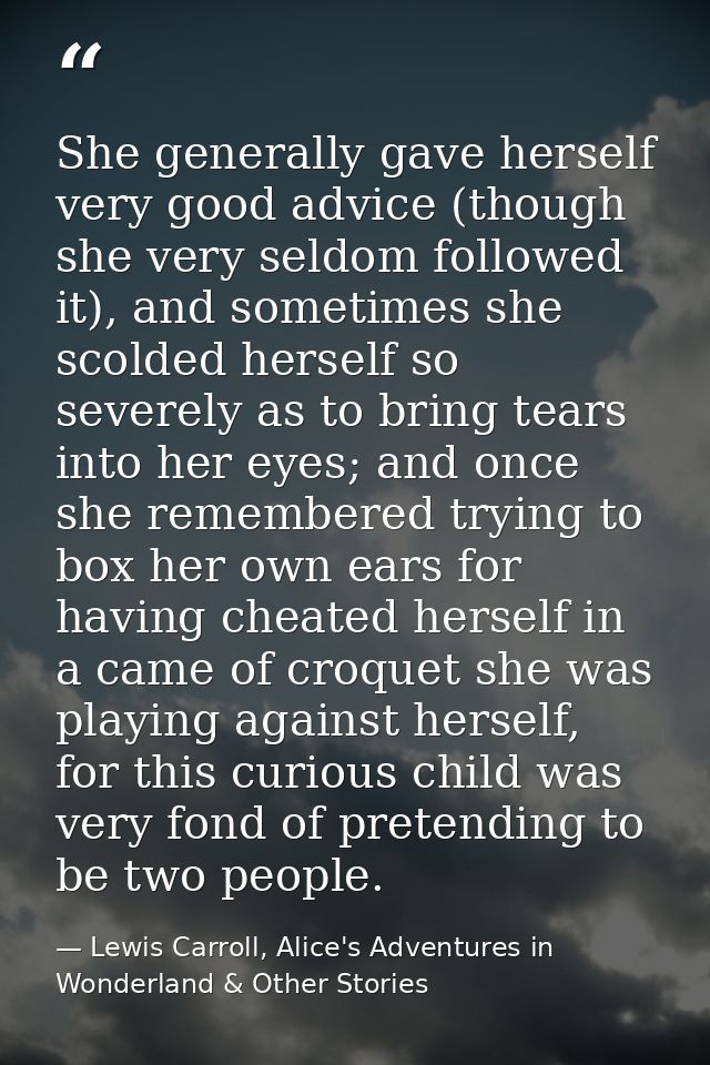 She generally gave herself very good advice (though she very seldom followed it), and sometimes she scolded herself so s — Lewis Carroll, Alice's Adventures in Wonderland & Other Stories