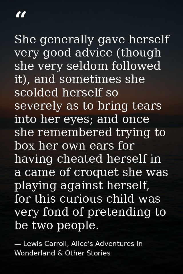 She generally gave herself very good advice (though she very seldom followed it), and sometimes she scolded herself so s — Lewis Carroll, Alice's Adventures in Wonderland & Other Stories
