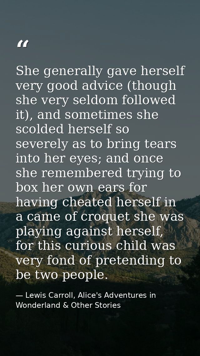 She generally gave herself very good advice (though she very seldom followed it), and sometimes she scolded herself so s — Lewis Carroll, Alice's Adventures in Wonderland & Other Stories