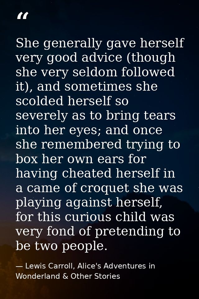 She generally gave herself very good advice (though she very seldom followed it), and sometimes she scolded herself so s — Lewis Carroll, Alice's Adventures in Wonderland & Other Stories