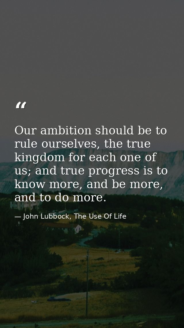 Our ambition should be to rule ourselves, the true kingdom for each one of us; and true progress is to know more, and be — John Lubbock, The Use Of Life