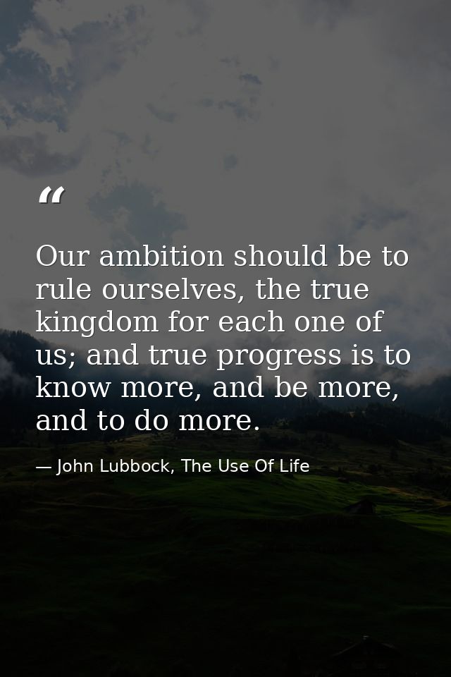Our ambition should be to rule ourselves, the true kingdom for each one of us; and true progress is to know more, and be — John Lubbock, The Use Of Life