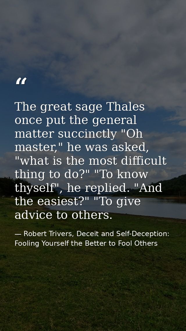 The great sage Thales once put the general matter succinctly "Oh master," he was asked, "what is the most difficult thin — Robert Trivers, Deceit and Self-Deception: Fooling Yourself the Better to Fool Others