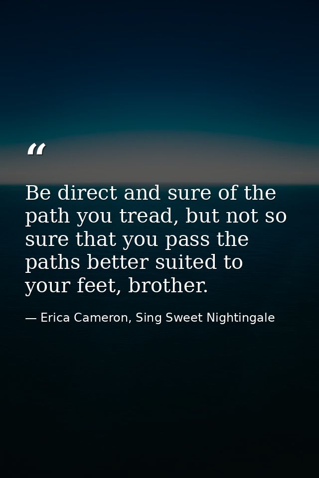 Be direct and sure of the path you tread, but not so sure that you pass the paths better suited to your feet, brother. — Erica Cameron, Sing Sweet Nightingale