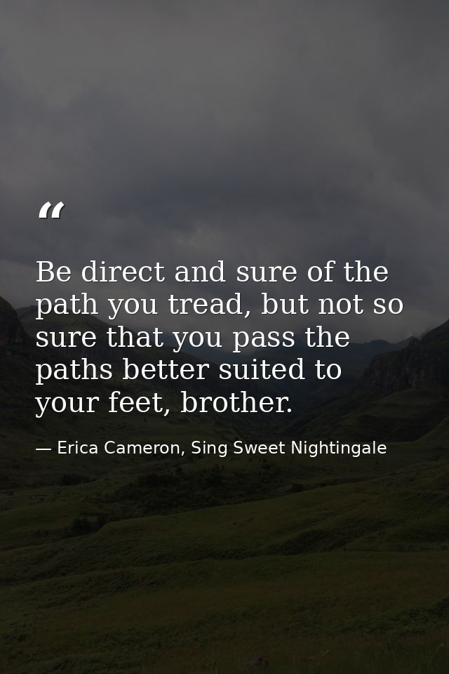Be direct and sure of the path you tread, but not so sure that you pass the paths better suited to your feet, brother. — Erica Cameron, Sing Sweet Nightingale