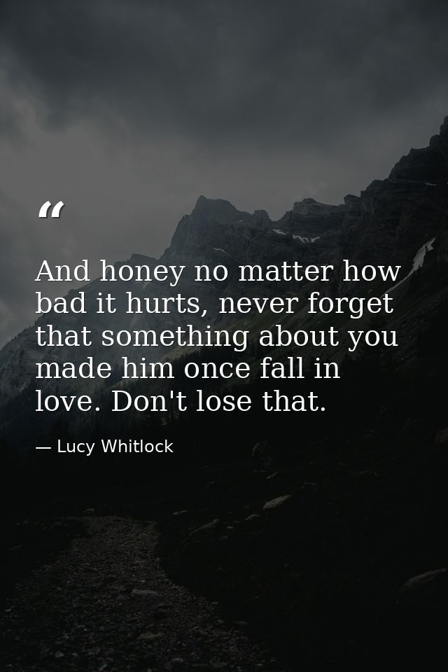 And honey no matter how bad it hurts, never forget that something about you made him once fall in love. Don't lose that. — Lucy Whitlock
