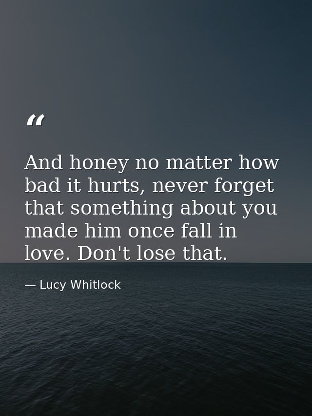 And honey no matter how bad it hurts, never forget that something about you made him once fall in love. Don't lose that. — Lucy Whitlock