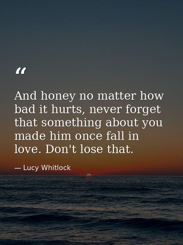 And honey no matter how bad it hurts, never forget that something about you made him once fall in love. Don't lose that. — Lucy Whitlock