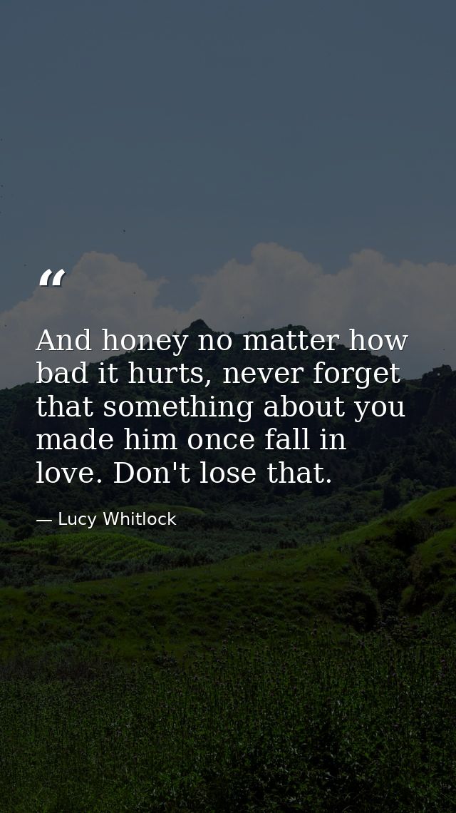 And honey no matter how bad it hurts, never forget that something about you made him once fall in love. Don't lose that. — Lucy Whitlock