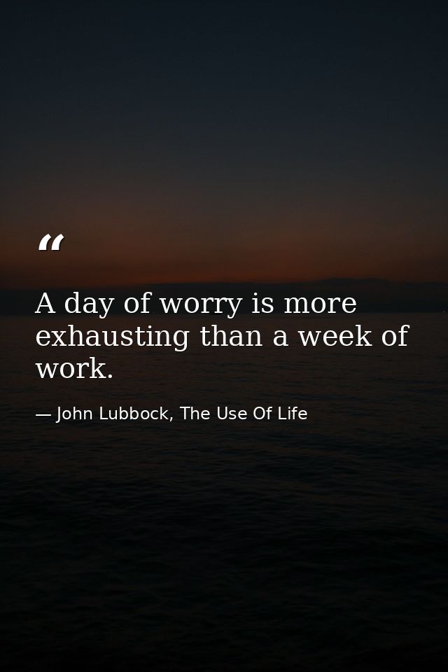 A day of worry is more exhausting than a week of work. — John Lubbock, The Use Of Life