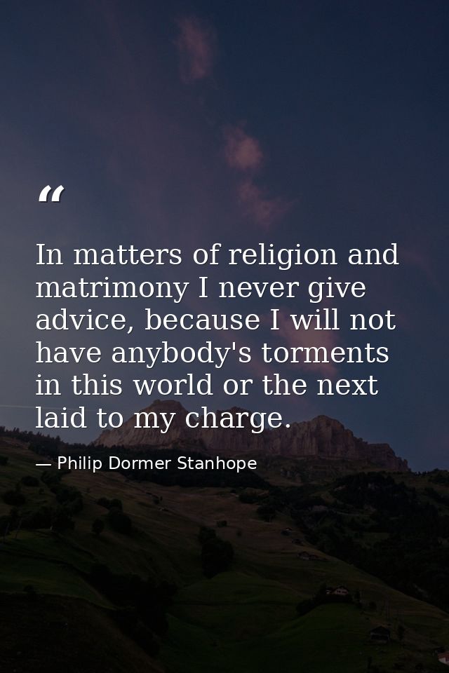 In matters of religion and matrimony I never give advice, because I will not have anybody's torments in this world or th — Philip Dormer Stanhope