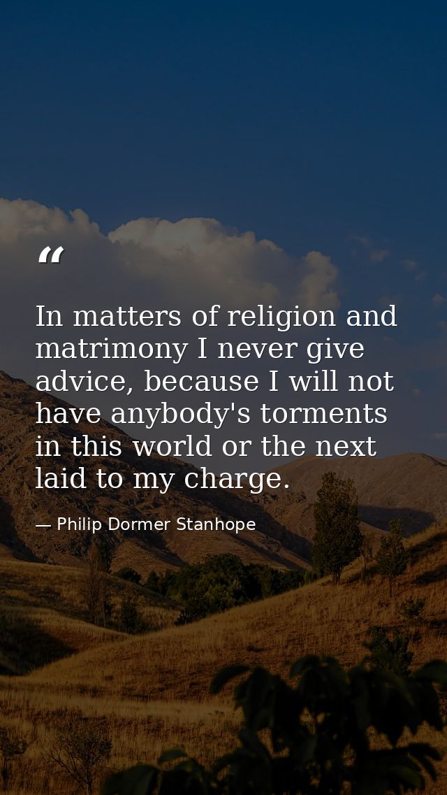 In matters of religion and matrimony I never give advice, because I will not have anybody's torments in this world or th — Philip Dormer Stanhope