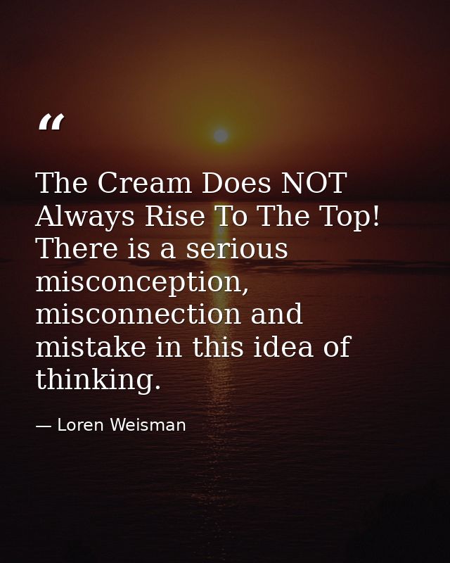 The Cream Does NOT Always Rise To The Top! There is a serious misconception, misconnection and mistake in this idea of t — Loren Weisman