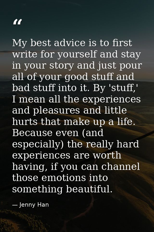 My best advice is to first write for yourself and stay in your story and just pour all of your good stuff and bad stuff  — Jenny Han